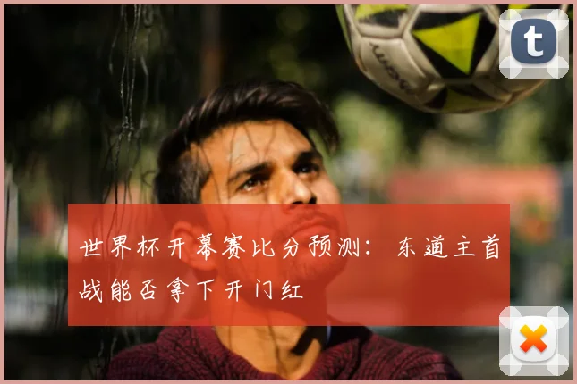 世界杯开幕赛比分预测：东道主首战能否拿下开门红