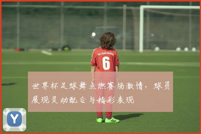 世界杯足球舞点燃赛场激情,球员展现灵动配合与精彩表现
