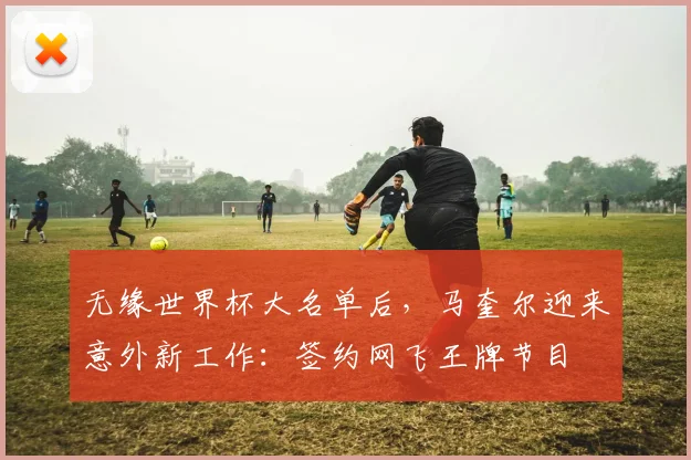 无缘世界杯大名单后,马奎尔迎来意外新工作:签约网飞王牌节目