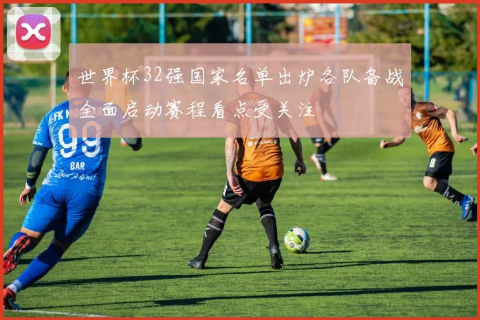 世界杯32强国家名单出炉各队备战全面启动赛程看点受关注