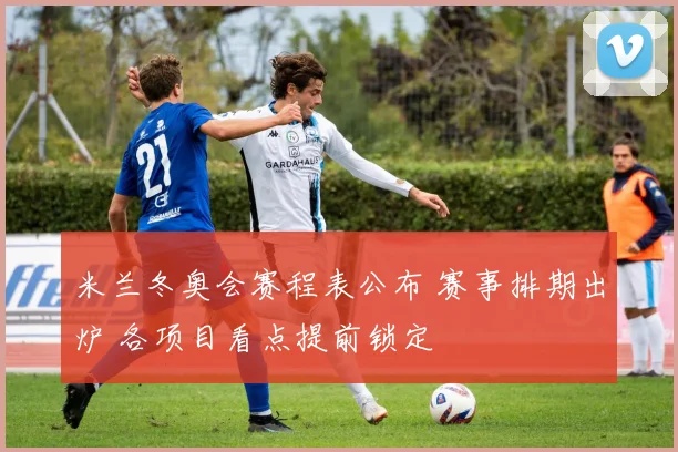 米兰冬奥会赛程表公布 赛事排期出炉 各项目看点提前锁定