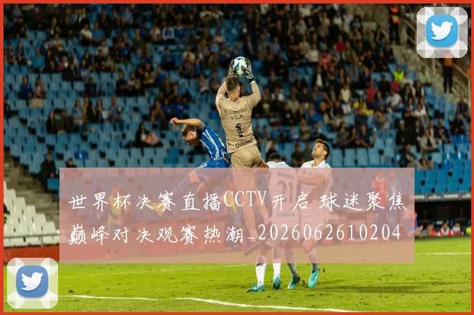 世界杯决赛直播CCTV开启 球迷聚焦巅峰对决观赛热潮_20260626102040